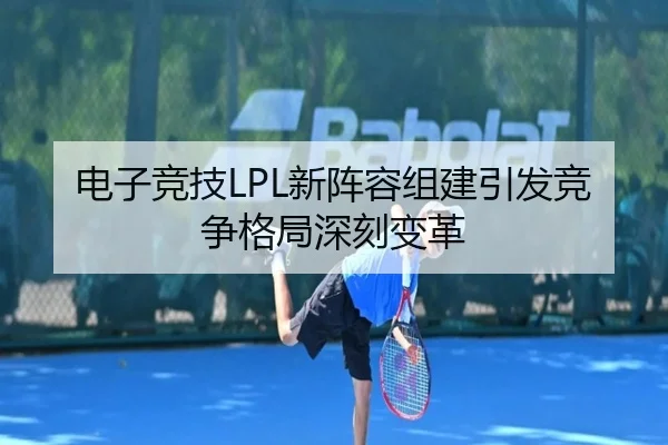 电子竞技LPL新阵容组建引发竞争格局深刻变革